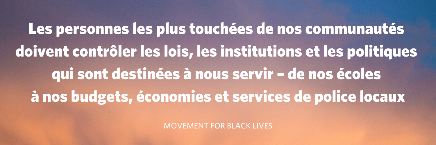 « Les personnes les plus touchées de nos communautés doivent contrôler les lois, les institutions et les politiques qui sont destinées à nous servir - de nos écoles à nos budgets, économies et services de police locaux » Movement for Black Lives